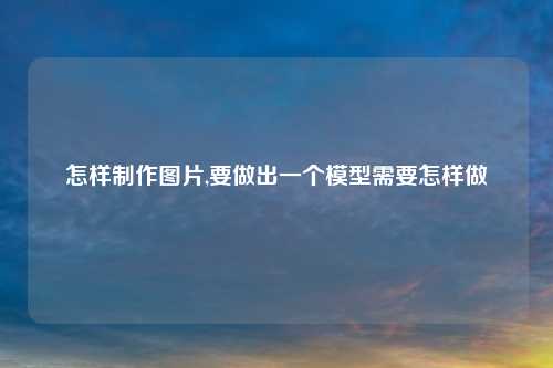 怎样制作图片,要做出一个模型需要怎样做