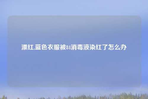 漂红,蓝色衣服被84消毒液染红了怎么办