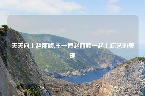 天天向上赵丽颖,王一博赵丽颖一起上综艺的表现
