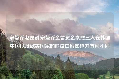 宋慧乔电视剧,宋慧乔全智贤金泰熙三人在韩国中国以及欧美国家的地位口碑影响力有何不同