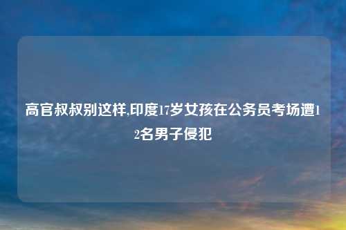 高官叔叔别这样,印度17岁女孩在公务员考场遭12名男子侵犯