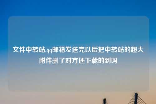 文件中转站,qq邮箱发送完以后把中转站的超大附件删了对方还下载的到吗