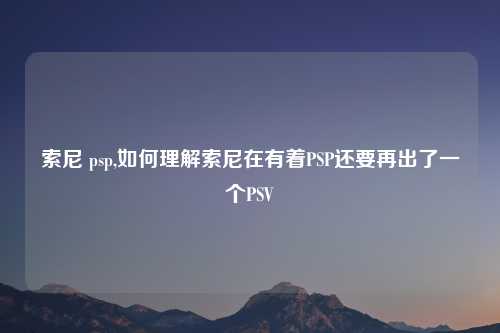 索尼 psp,如何理解索尼在有着PSP还要再出了一个PSV