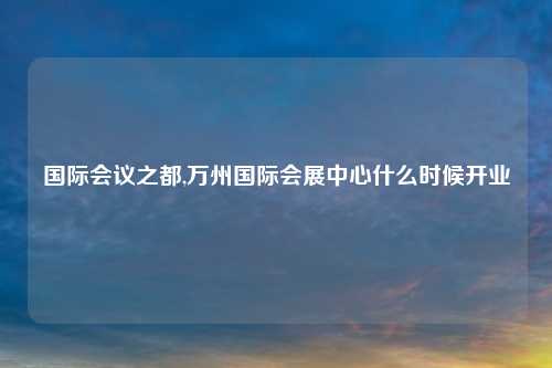 国际会议之都,万州国际会展中心什么时候开业