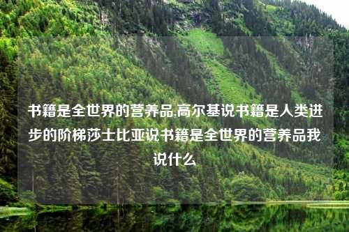 书籍是全世界的营养品,高尔基说书籍是人类进步的阶梯莎士比亚说书籍是全世界的营养品我说什么