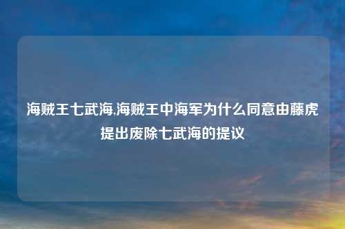 海贼王七武海,海贼王中海军为什么同意由藤虎提出废除七武海的提议