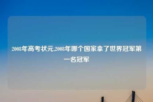 2008年高考状元,2008年哪个国家拿了世界冠军第一名冠军