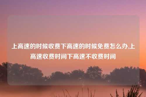 上高速的时候收费下高速的时候免费怎么办,上高速收费时间下高速不收费时间