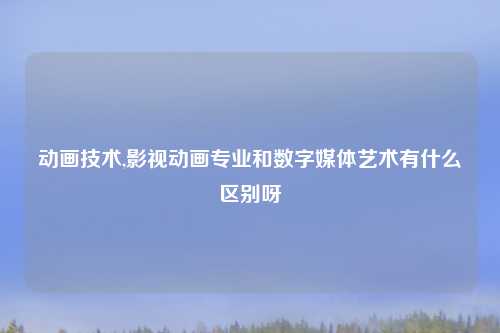 动画技术,影视动画专业和数字媒体艺术有什么区别呀