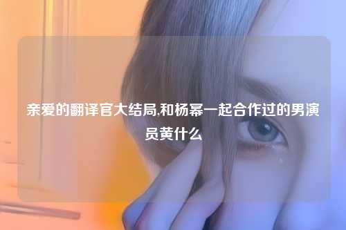 亲爱的翻译官大结局,和杨幂一起合作过的男演员黄什么