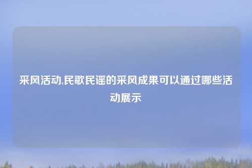 采风活动,民歌民谣的采风成果可以通过哪些活动展示