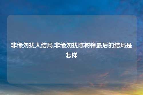 非缘勿扰大结局,非缘勿扰陈树锋最后的结局是怎样