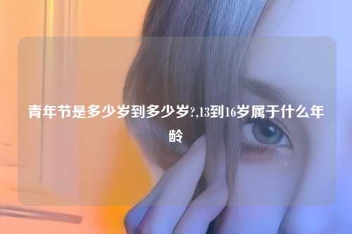 青年节是多少岁到多少岁?,13到16岁属于什么年龄