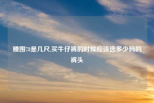 腰围78是几尺,买牛仔裤的时候应该选多少码的裤头