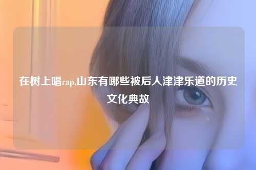 在树上唱rap,山东有哪些被后人津津乐道的历史文化典故