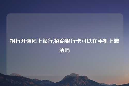 招行开通网上银行,招商银行卡可以在手机上激活吗