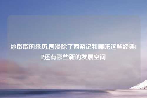 冰墩墩的来历,国漫除了西游记和哪吒这些经典IP还有哪些新的发展空间