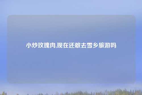 小炒玫瑰肉,现在还敢去雪乡旅游吗