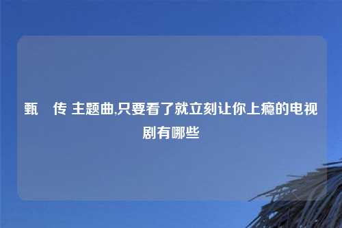 甄嬛传 主题曲,只要看了就立刻让你上瘾的电视剧有哪些