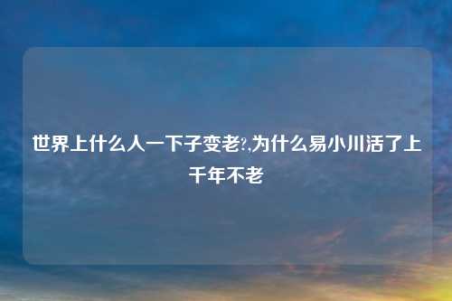 世界上什么人一下子变老?,为什么易小川活了上千年不老