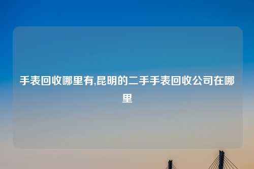 手表回收哪里有,昆明的二手手表回收公司在哪里