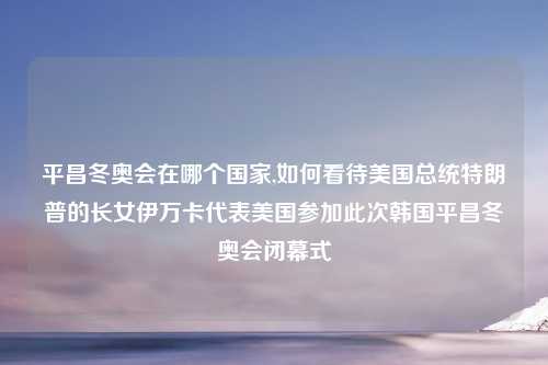 平昌冬奥会在哪个国家,如何看待美国总统特朗普的长女伊万卡代表美国参加此次韩国平昌冬奥会闭幕式