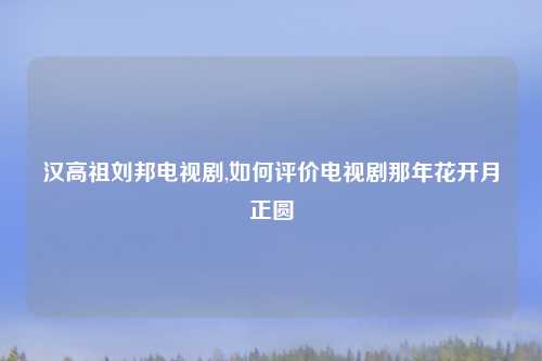 汉高祖刘邦电视剧,如何评价电视剧那年花开月正圆