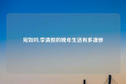 宛如吟,李清照的晚年生活有多凄惨