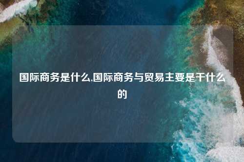国际商务是什么,国际商务与贸易主要是干什么的