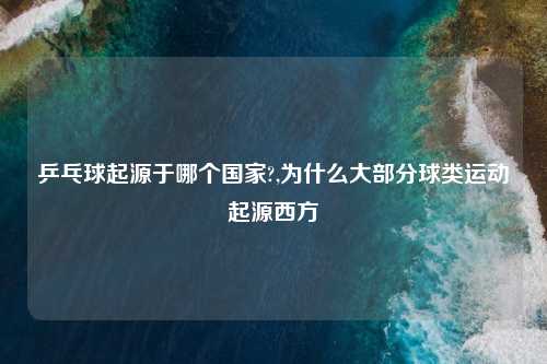 乒乓球起源于哪个国家?,为什么大部分球类运动起源西方