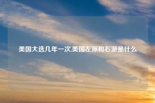 美国大选几年一次,美国左派和右派是什么