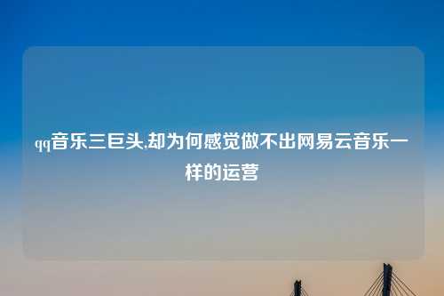 qq音乐三巨头,却为何感觉做不出网易云音乐一样的运营