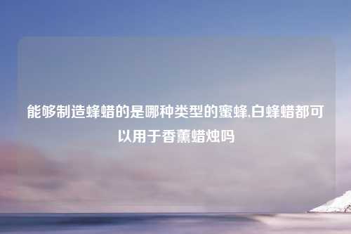能够制造蜂蜡的是哪种类型的蜜蜂,白蜂蜡都可以用于香薰蜡烛吗