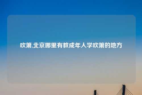 吹箫,北京哪里有教成年人学吹箫的地方