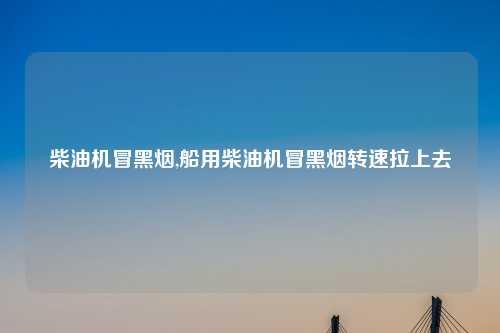 柴油机冒黑烟,船用柴油机冒黑烟转速拉上去