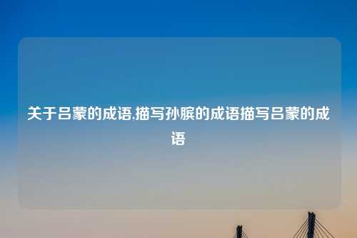 关于吕蒙的成语,描写孙膑的成语描写吕蒙的成语