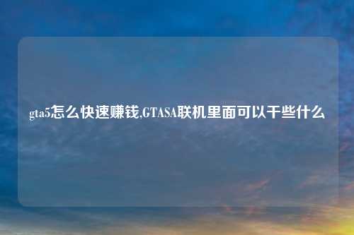 gta5怎么快速赚钱,GTASA联机里面可以干些什么