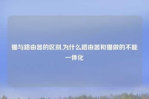 猫与路由器的区别,为什么路由器和猫做的不能一体化