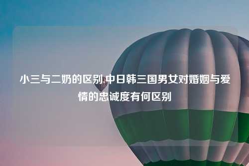 小三与二奶的区别,中日韩三国男女对婚姻与爱情的忠诚度有何区别