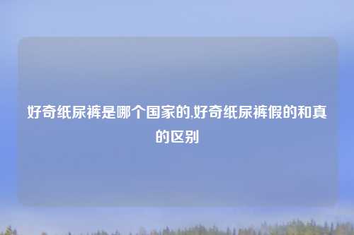 好奇纸尿裤是哪个国家的,好奇纸尿裤假的和真的区别