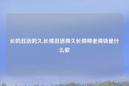 长的丑活的久,长得丑活得久长得帅老得快是什么歌