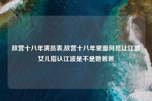 敌营十八年演员表,敌营十八年里面何昆让江波女儿指认江波是不是她爸爸
