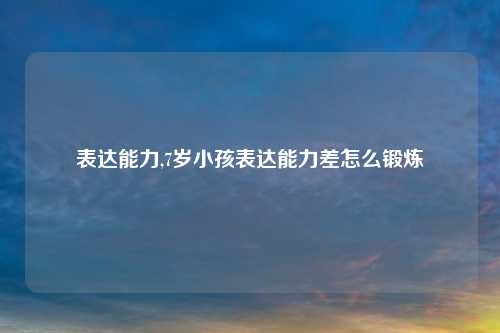 表达能力,7岁小孩表达能力差怎么锻炼