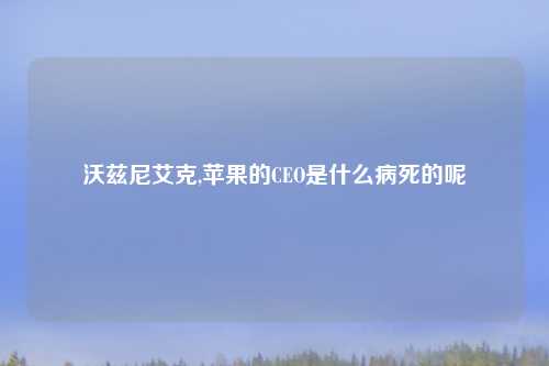 沃兹尼艾克,苹果的CEO是什么病死的呢