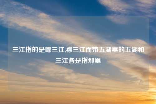 三江指的是哪三江,襟三江而带五湖里的五湖和三江各是指那里