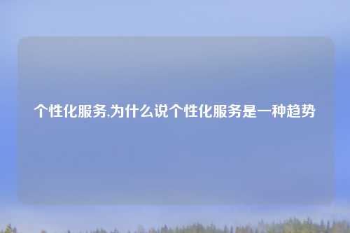 个性化服务,为什么说个性化服务是一种趋势