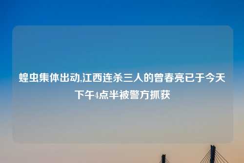 蝗虫集体出动,江西连杀三人的曾春亮已于今天下午4点半被警方抓获