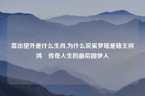 喜出望外是什么生肖,为什么说奚梦瑶是赌王何鸿燊传奇人生的最后圆梦人