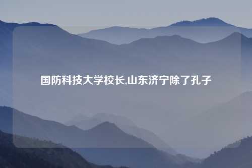 国防科技大学校长,山东济宁除了孔子