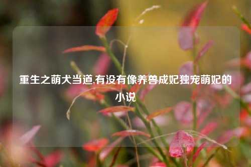 重生之萌犬当道,有没有像养兽成妃独宠萌妃的小说